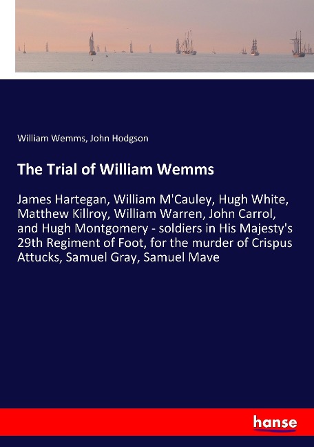 The Trial of William Wemms: James Hartegan, William MCauley, Hugh White, Matthew Killroy, William Warren, John Carrol, and Hugh Montgomery - soldiers in His Majestys 29th Regiment of Foot, for the murder of Crispus Attucks, Samuel Gray, Samuel Mave