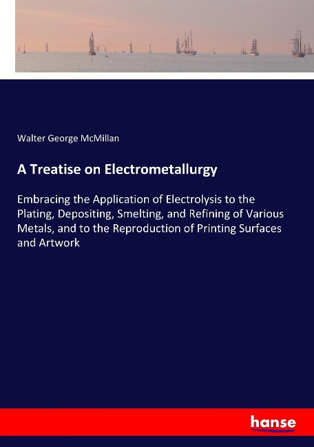 A Treatise on Electrometallurgy: Embracing the Application of Electrolysis to the Plating, Depositing, Smelting, and Refining of Various Metals, and to the Reproduction of Printing Surfaces and Artwork