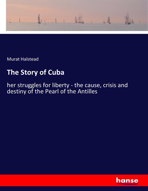 The Story of Cuba: her struggles for liberty - the cause, crisis and destiny of the Pearl of the Antilles