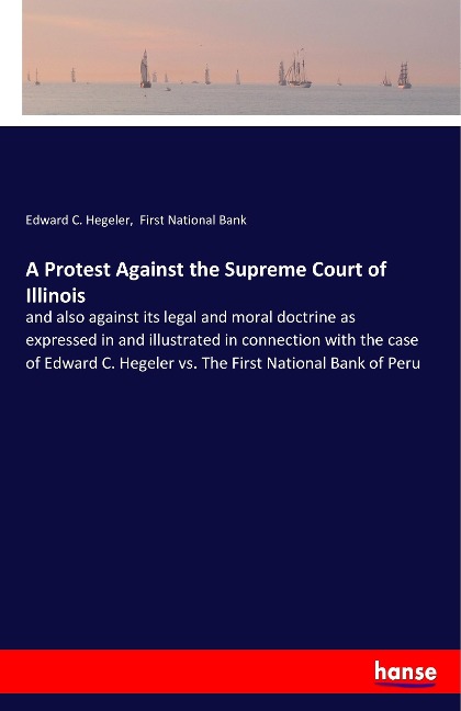 A Protest Against the Supreme Court of Illinois: and also against its legal and moral doctrine as expressed in and illustrated in connection with the case of Edward C. Hegeler vs. The First National Bank of Peru