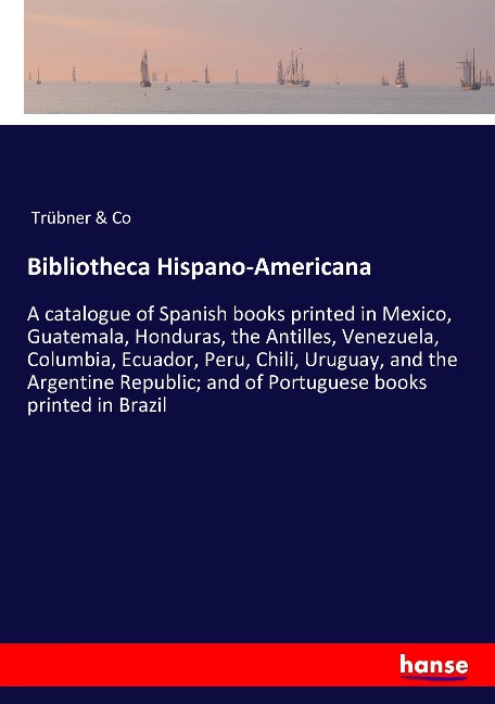 Bibliotheca Hispano-Americana: A catalogue of Spanish books printed in Mexico, Guatemala, Honduras, the Antilles, Venezuela, Columbia, Ecuador, Peru, Chili, Uruguay, and the Argentine Republic; and of Portuguese books printed in Brazil