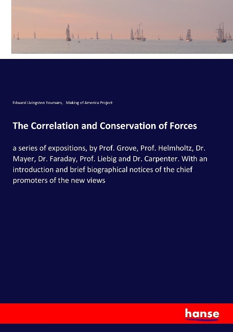 The Correlation and Conservation of Forces: a series of expositions, by Prof. Grove, Prof. Helmholtz, Dr. Mayer, Dr. Faraday, Prof. Liebig and Dr. Carpenter. With an introduction and brief biographical notices of the chief promoters of the new views