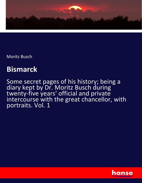 Bismarck: Some secret pages of his history; being a diary kept by Dr. Moritz Busch during twenty-five years official and private intercourse with the great chancellor, with portraits. Vol. 1