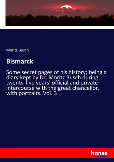 Bismarck: Some secret pages of his history; being a diary kept by Dr. Moritz Busch during twenty-five years official and private intercourse with the great chancellor, with portraits. Vol. 3