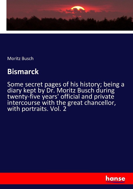 Bismarck: Some secret pages of his history; being a diary kept by Dr. Moritz Busch during twenty-five years official and private intercourse with the great chancellor, with portraits. Vol. 2