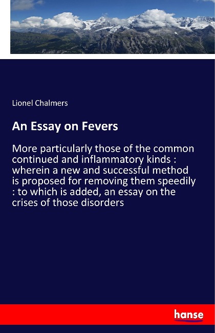 An Essay on Fevers: More particularly those of the common continued and inflammatory kinds : wherein a new and successful method is proposed for removing them speedily : to which is added, an essay on the crises of those disorders
