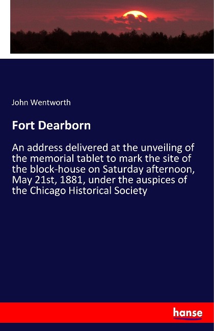 Fort Dearborn: An address delivered at the unveiling of the memorial tablet to mark the site of the block-house on Saturday afternoon, May 21st, 1881, under the auspices of the Chicago Historical Society