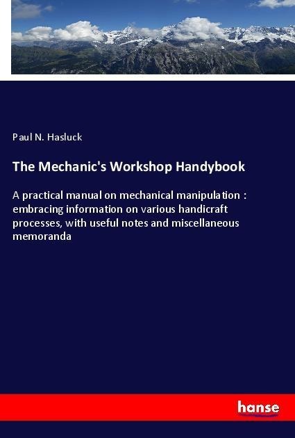 The Mechanics Workshop Handybook: A practical manual on mechanical manipulation : embracing information on various handicraft processes, with useful notes and miscellaneous memoranda
