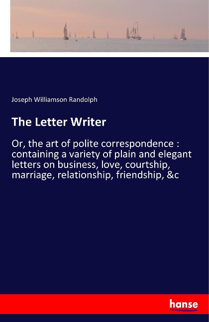The Letter Writer: Or, the art of polite correspondence : containing a variety of plain and elegant letters on business, love, courtship, marriage, relationship, friendship, &c