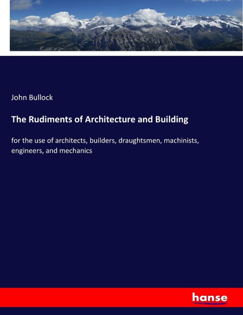 The Rudiments of Architecture and Building: for the use of architects, builders, draughtsmen, machinists, engineers, and mechanics