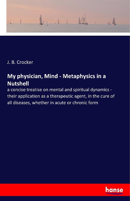 My physician, Mind - Metaphysics in a Nutshell: a concise treatise on mental and spiritual dynamics - their application as a therapeutic agent, in the cure of all diseases, whether in acute or chronic form