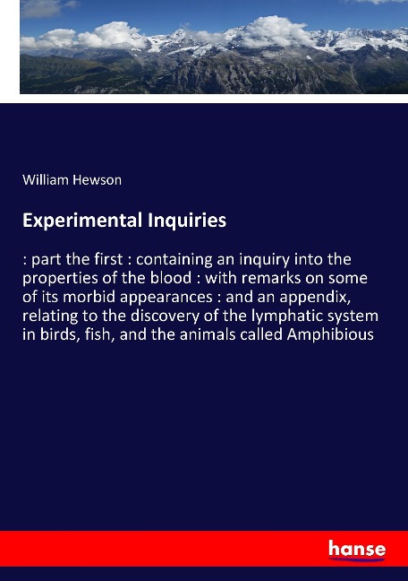 Experimental Inquiries: : part the first : containing an inquiry into the properties of the blood : with remarks on some of its morbid appearances : and an appendix, relating to the discovery of the lymphatic system in birds, fish, and the animals called 