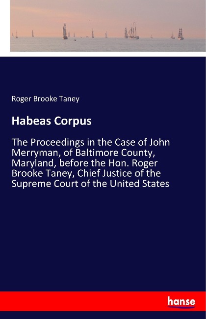 Habeas Corpus: The Proceedings in the Case of John Merryman, of Baltimore County, Maryland, before the Hon. Roger Brooke Taney, Chief Justice of the Supreme Court of the United States