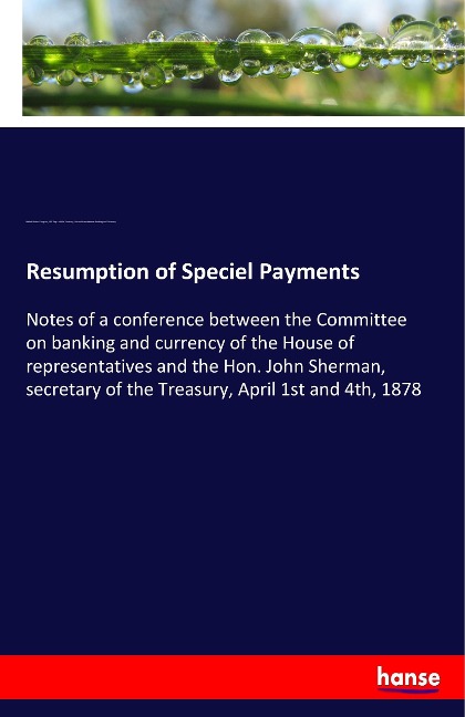 Resumption of Speciel Payments: Notes of a conference between the Committee on banking and currency of the House of representatives and the Hon. John Sherman, secretary of the Treasury, April 1st and 4th, 1878