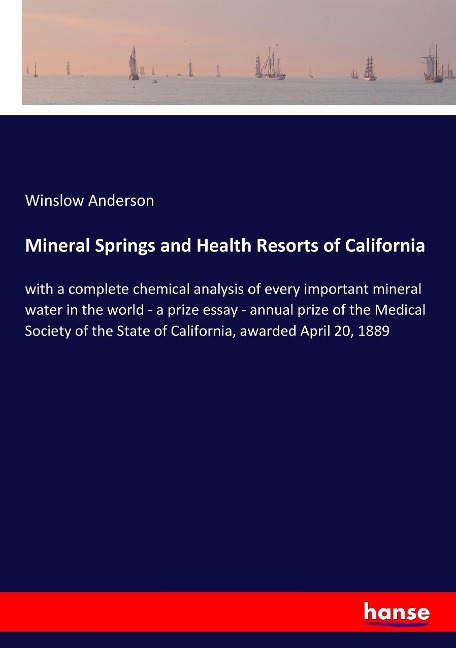 Mineral Springs and Health Resorts of California: with a complete chemical analysis of every important mineral water in the world - a prize essay - annual prize of the Medical Society of the State of California, awarded April 20, 1889