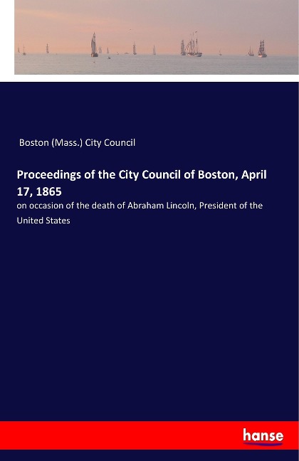 Proceedings of the City Council of Boston, April 17, 1865: on occasion of the death of Abraham Lincoln, President of the United States