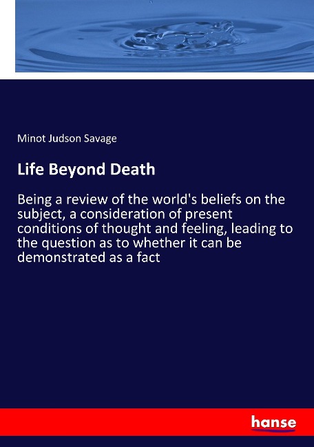 Life Beyond Death: Being a review of the worlds beliefs on the subject, a consideration of present conditions of thought and feeling, leading to the question as to whether it can be demonstrated as a fact