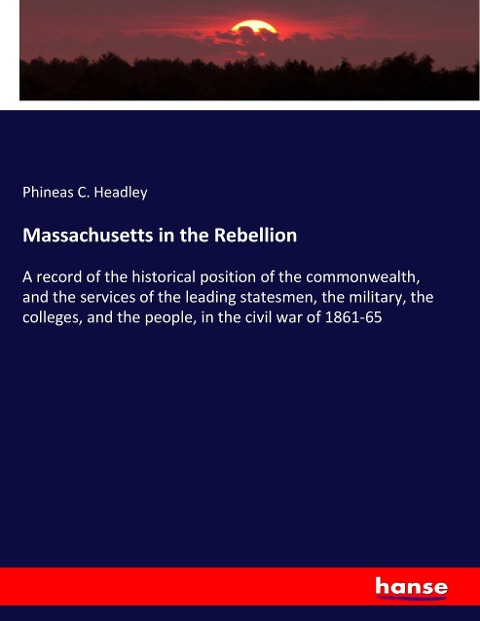Massachusetts in the Rebellion: A record of the historical position of the commonwealth, and the services of the leading statesmen, the military, the colleges, and the people, in the civil war of 1861-65
