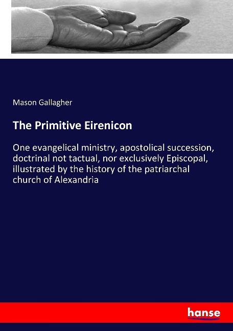 The Primitive Eirenicon: One evangelical ministry, apostolical succession, doctrinal not tactual, nor exclusively Episcopal, illustrated by the history of the patriarchal church of Alexandria