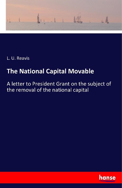 The National Capital Movable: A letter to President Grant on the subject of the removal of the national capital
