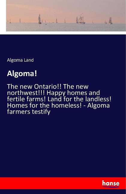 Algoma!: The new Ontario!! The new northwest!!! Happy homes and fertile farms! Land for the landless! Homes for the homeless! - Algoma farmers testify
