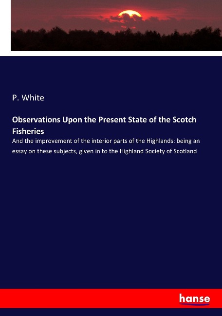 Observations Upon the Present State of the Scotch Fisheries: And the improvement of the interior parts of the Highlands: being an essay on these subjects, given in to the Highland Society of Scotland