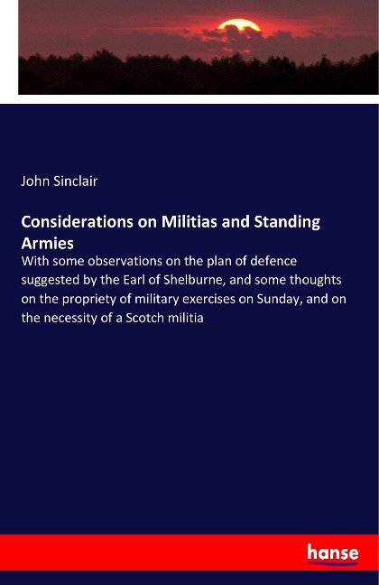 Considerations on Militias and Standing Armies: With some observations on the plan of defence suggested by the Earl of Shelburne, and some thoughts on the propriety of military exercises on Sunday, and on the necessity of a Scotch militia