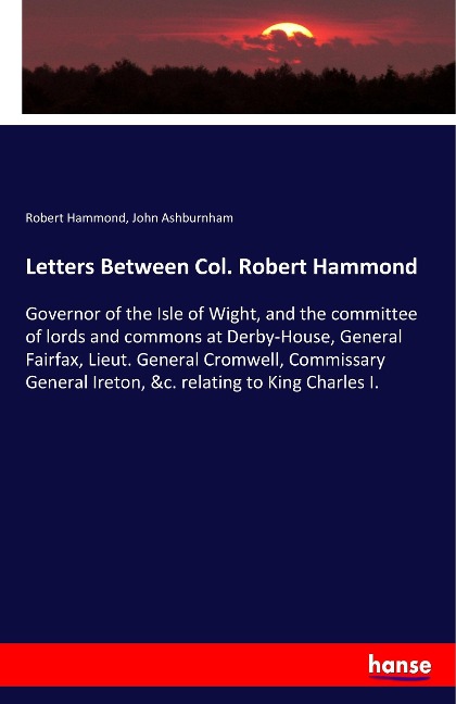 Letters Between Col. Robert Hammond: Governor of the Isle of Wight, and the committee of lords and commons at Derby-House, General Fairfax, Lieut. General Cromwell, Commissary General Ireton, &c. relating to King Charles I.