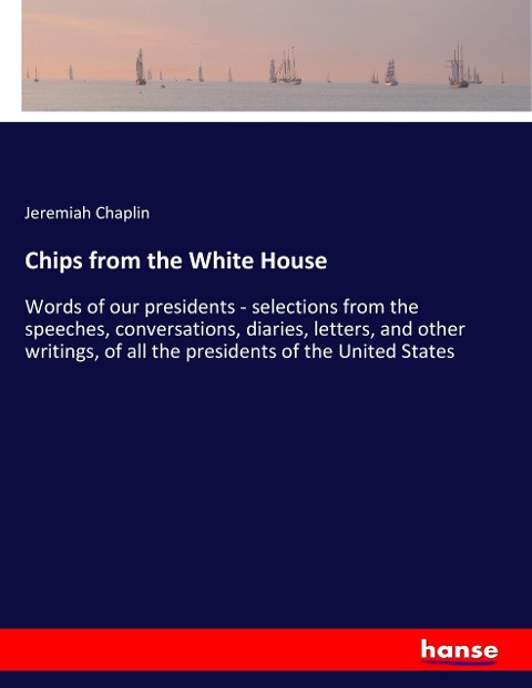 Chips from the White House: Words of our presidents - selections from the speeches, conversations, diaries, letters, and other writings, of all the presidents of the United States