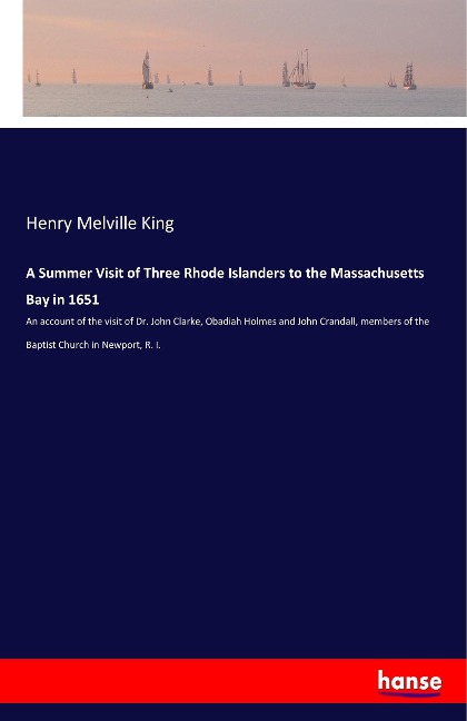 A Summer Visit of Three Rhode Islanders to the Massachusetts Bay in 1651: An account of the visit of Dr. John Clarke, Obadiah Holmes and John Crandall, members of the Baptist Church in Newport, R. I.