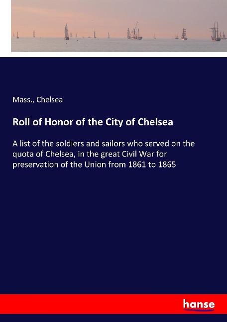 Roll of Honor of the City of Chelsea: A list of the soldiers and sailors who served on the quota of Chelsea, in the great Civil War for preservation of the Union from 1861 to 1865