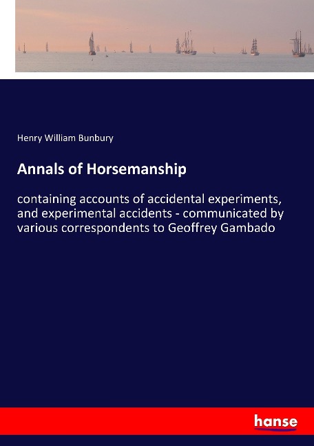 Annals of Horsemanship: containing accounts of accidental experiments, and experimental accidents - communicated by various correspondents to Geoffrey Gambado