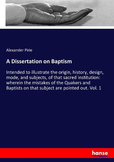 A Dissertation on Baptism: Intended to illustrate the origin, history, design, mode, and subjects, of that sacred institution: wherein the mistakes of the Quakers and Baptists on that subject are pointed out. Vol. 1