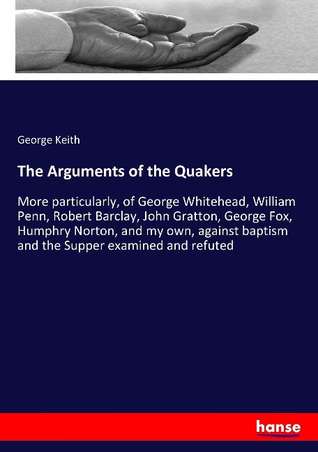 The Arguments of the Quakers: More particularly, of George Whitehead, William Penn, Robert Barclay, John Gratton, George Fox, Humphry Norton, and my own, against baptism and the Supper examined and refuted