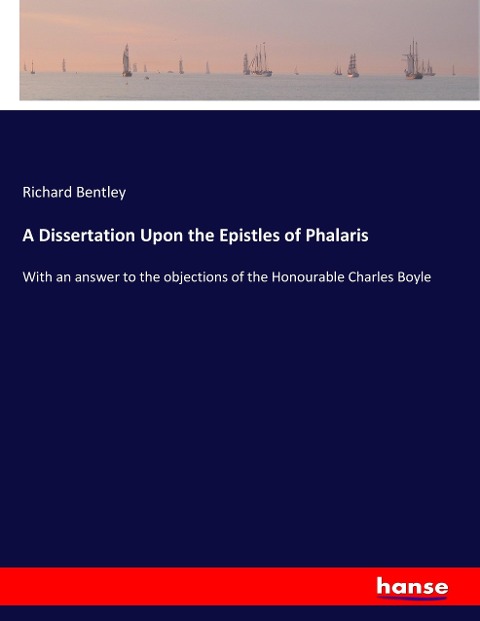 A Dissertation Upon the Epistles of Phalaris: With an answer to the objections of the Honourable Charles Boyle