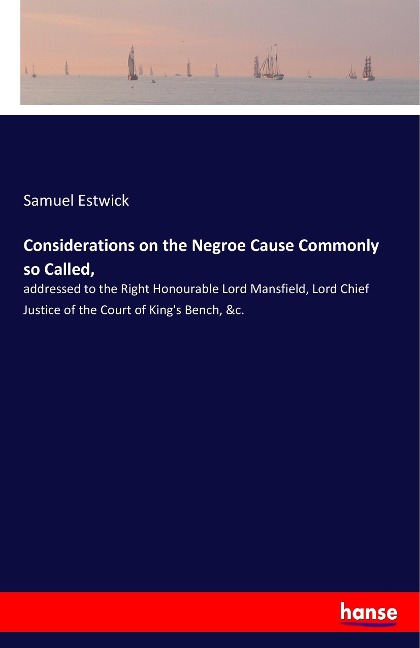 Considerations on the Negroe Cause Commonly so Called,: addressed to the Right Honourable Lord Mansfield, Lord Chief Justice of the Court of Kings Bench, &c.
