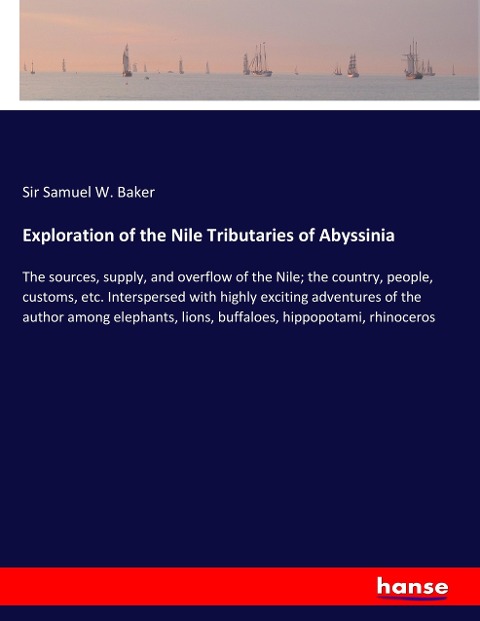 Exploration of the Nile Tributaries of Abyssinia: The sources, supply, and overflow of the Nile; the country, people, customs, etc. Interspersed with highly exciting adventures of the author among elephants, lions, buffaloes, hippopotami, rhinoceros