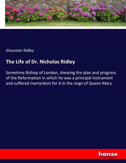 The Life of Dr. Nicholas Ridley: Sometime Bishop of London, shewing the plan and progress of the Reformation in which he was a principal instrument and suffered martyrdom for it in the reign of Queen Mary