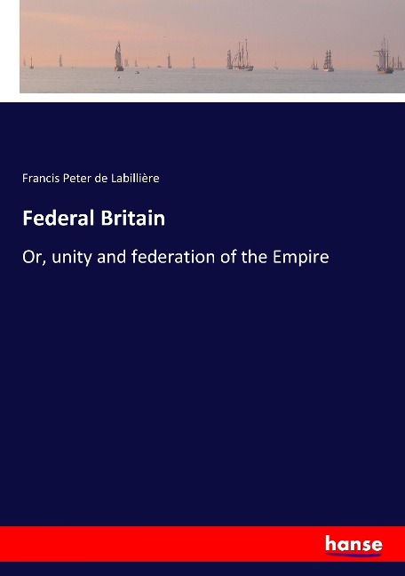 Federal Britain: Or, unity and federation of the Empire