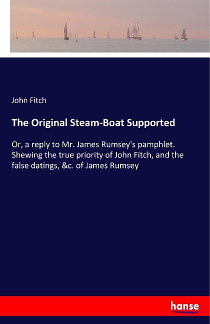 The Original Steam-Boat Supported: Or, a reply to Mr. James Rumseys pamphlet. Shewing the true priority of John Fitch, and the false datings, &c. of James Rumsey