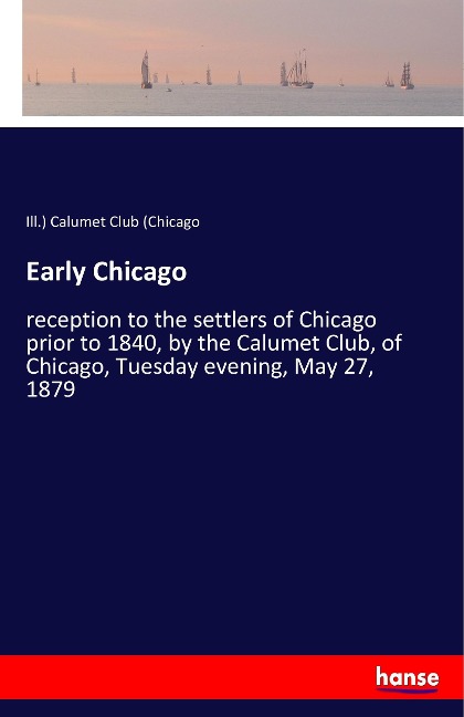Early Chicago: reception to the settlers of Chicago prior to 1840, by the Calumet Club, of Chicago, Tuesday evening, May 27, 1879