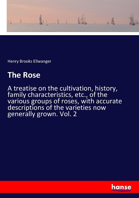 The Rose: A treatise on the cultivation, history, family characteristics, etc., of the various groups of roses, with accurate descriptions of the varieties now generally grown. Vol. 2
