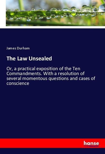 The Law Unsealed: Or, a practical exposition of the Ten Commandments. With a resolution of several momentous questions and cases of conscience