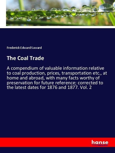 The Coal Trade: A compendium of valuable information relative to coal production, prices, transportation etc., at home and abroad, with many facts worthy of preservation for future reference; corrected to the latest dates for 1876 and 1877. Vol. 2