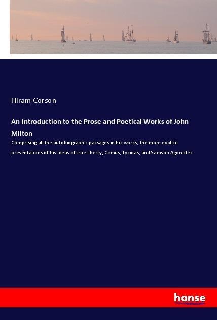 An Introduction to the Prose and Poetical Works of John Milton: Comprising all the autobiographic passages in his works, the more explicit presentations of his ideas of true liberty; Comus, Lycidas, and Samson Agonistes