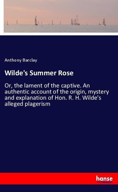 Wildes Summer Rose: Or, the lament of the captive. An authentic account of the origin, mystery and explanation of Hon. R. H. Wildes alleged plagerism