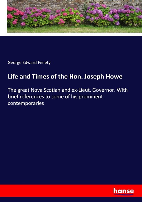 Life and Times of the Hon. Joseph Howe: The great Nova Scotian and ex-Lieut. Governor. With brief references to some of his prominent contemporaries