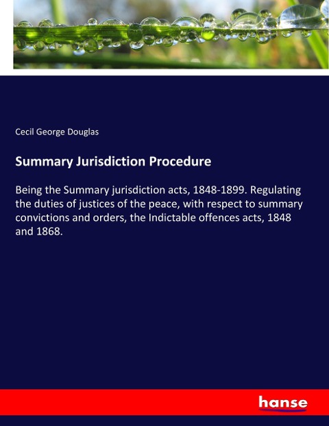 Summary Jurisdiction Procedure: Being the Summary jurisdiction acts, 1848-1899. Regulating the duties of justices of the peace, with respect to summary convictions and orders, the Indictable offences acts, 1848 and 1868.