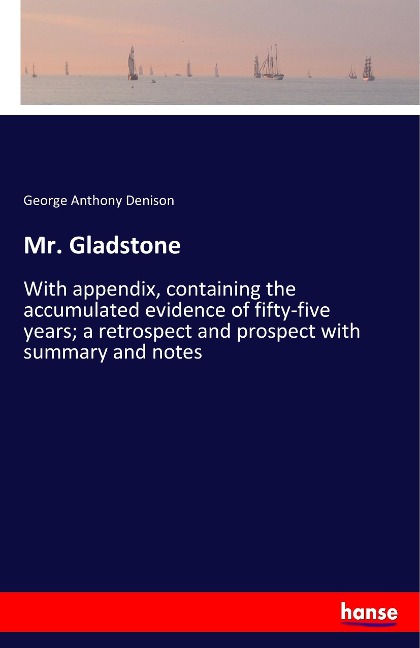 Mr. Gladstone: With appendix, containing the accumulated evidence of fifty-five years; a retrospect and prospect with summary and notes