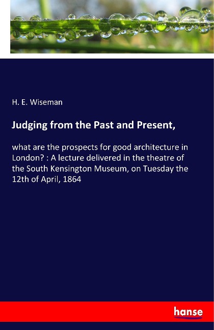 Judging from the Past and Present,: what are the prospects for good architecture in London? : A lecture delivered in the theatre of the South Kensington Museum, on Tuesday the 12th of April, 1864